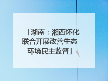 湖南：湘西怀化联合开展改善生态环境民主监督