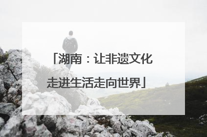 湖南：让非遗文化走进生活走向世界