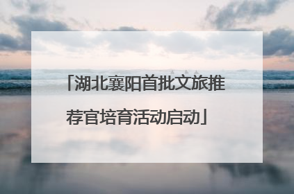 湖北襄阳首批文旅推荐官培育活动启动