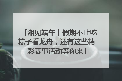 湘见端午｜假期不止吃粽子看龙舟，还有这些精彩赛事活动等你来