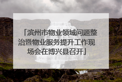 滨州市物业领域问题整治暨物业服务提升工作现场会在博兴县召开