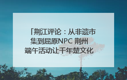 荆江评论：从非遗市集到屈原NPC 荆州端午活动让千年楚文化“破圈”生长