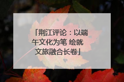 荆江评论：以端午文化为笔 绘就文旅融合长卷