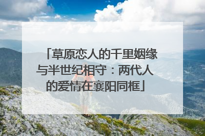 草原恋人的千里姻缘与半世纪相守：两代人的爱情在襄阳同框
