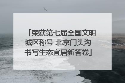 荣获第七届全国文明城区称号 北京门头沟书写生态宜居新答卷