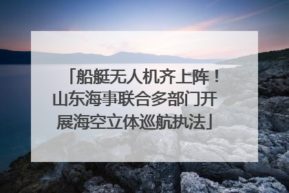 船艇无人机齐上阵！山东海事联合多部门开展海空立体巡航执法