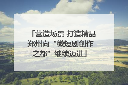 营造场景 打造精品 郑州向“微短剧创作之都”继续迈进