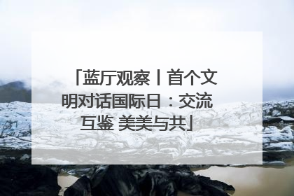 蓝厅观察丨首个文明对话国际日：交流互鉴 美美与共