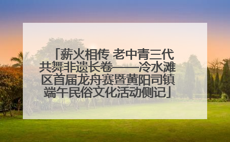 薪火相传 老中青三代共舞非遗长卷——冷水滩区首届龙舟赛暨黄阳司镇端午民俗文化活动侧记