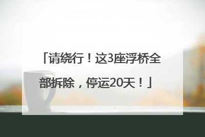 请绕行！这3座浮桥全部拆除，停运20天！