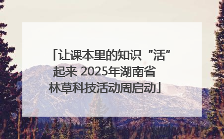 让课本里的知识“活”起来 2025年湖南省林草科技活动周启动