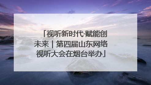 视听新时代·赋能创未来｜第四届山东网络视听大会在烟台举办