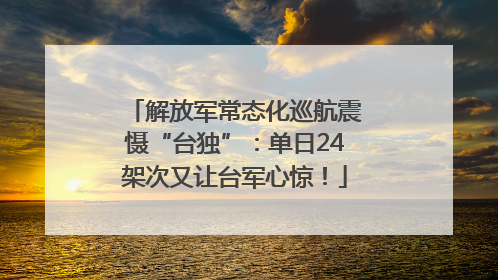解放军常态化巡航震慑“台独”：单日24架次又让台军心惊！