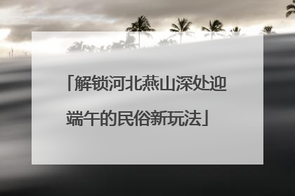 解锁河北燕山深处迎端午的民俗新玩法