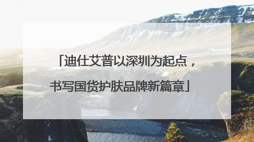 迪仕艾普以深圳为起点，书写国货护肤品牌新篇章