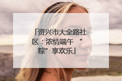 资兴市大全路社区：浓情端午 “粽”享欢乐