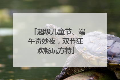 超级儿童节、端午奇妙夜，双节狂欢畅玩方特