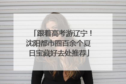 跟着高考游辽宁！沈阳都市圈百余个夏日宝藏好去处推荐
