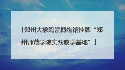 郑州大象陶瓷博物馆挂牌“郑州师范学院实践教学基地”