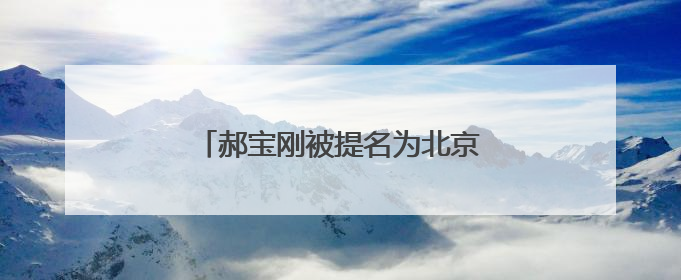郝宝刚被提名为北京市朝阳区副区长人选