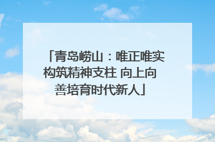 青岛崂山：唯正唯实构筑精神支柱 向上向善培育时代新人