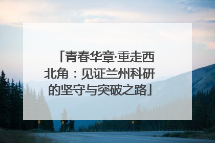 青春华章·重走西北角：见证兰州科研的坚守与突破之路