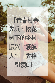 青春村余先兵：樱花树下的乡村振兴“领航人”｜先锋引领⑪