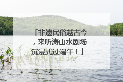 非遗民俗越古今，来听涛山水剧场沉浸式过端午！
