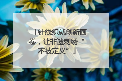针线织就创新画卷，让非遗刺绣“不被定义”