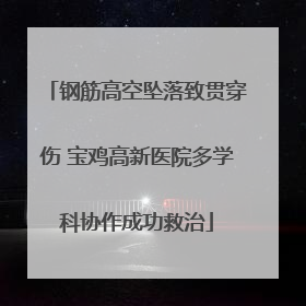 钢筋高空坠落致贯穿伤 宝鸡高新医院多学科协作成功救治