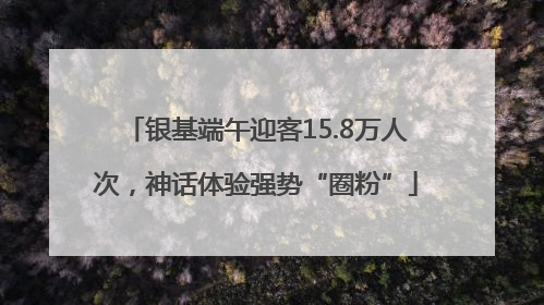 银基端午迎客15.8万人次，神话体验强势“圈粉”