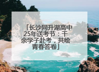 长沙同升湖高中25年送考节：千余学子赴考，共绘青春答卷