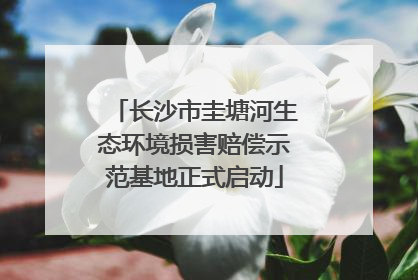 长沙市圭塘河生态环境损害赔偿示范基地正式启动