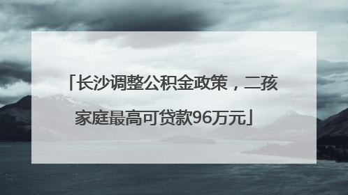 长沙调整公积金政策，二孩家庭最高可贷款96万元