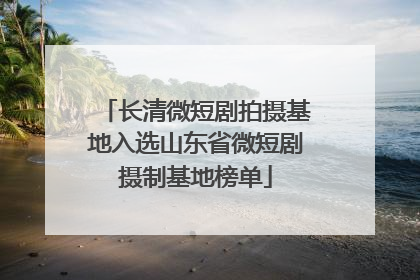 长清微短剧拍摄基地入选山东省微短剧摄制基地榜单
