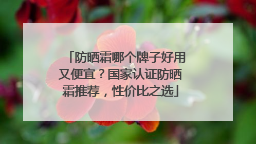 防晒霜哪个牌子好用又便宜?国家认证防晒霜推荐,性价比之选