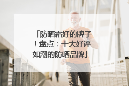 防晒霜好的牌子！盘点：十大好评如潮的防晒品牌