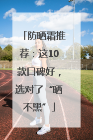 防晒霜推荐：这10款口碑好，选对了“晒不黑”