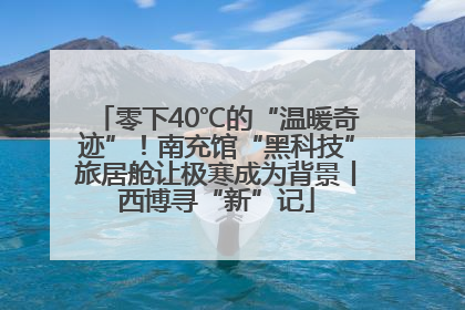零下40℃的“温暖奇迹”！南充馆“黑科技”旅居舱让极寒成为背景丨西博寻“新”记