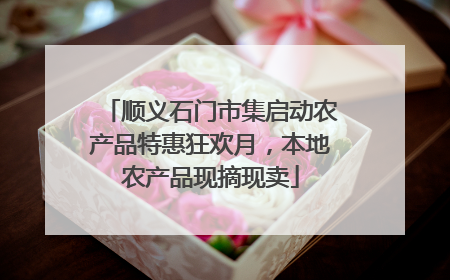 顺义石门市集启动农产品特惠狂欢月，本地农产品现摘现卖