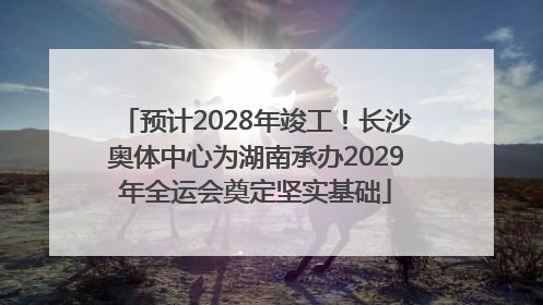 预计2028年竣工！长沙奥体中心为湖南承办2029年全运会奠定坚实基础