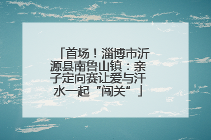 首场！淄博市沂源县南鲁山镇：亲子定向赛让爱与汗水一起“闯关”