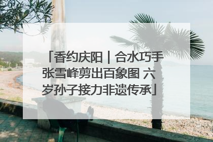 香约庆阳｜合水巧手张雪峰剪出百象图 六岁孙子接力非遗传承