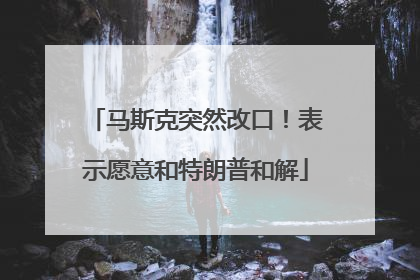 马斯克突然改口！表示愿意和特朗普和解