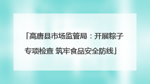 高唐县市场监管局：开展粽子专项检查 筑牢食品安全防线