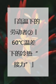高温下的劳动者②丨60℃温差下的冷热“接力”