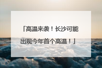 高温来袭！长沙可能出现今年首个高温！