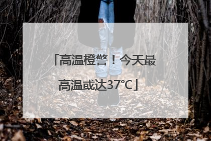 高温橙警！今天最高温或达37℃