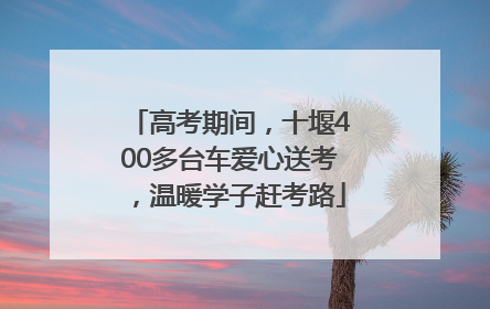 高考期间，十堰400多台车爱心送考，温暖学子赶考路