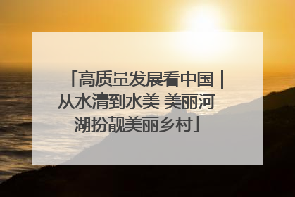 高质量发展看中国｜从水清到水美 美丽河湖扮靓美丽乡村